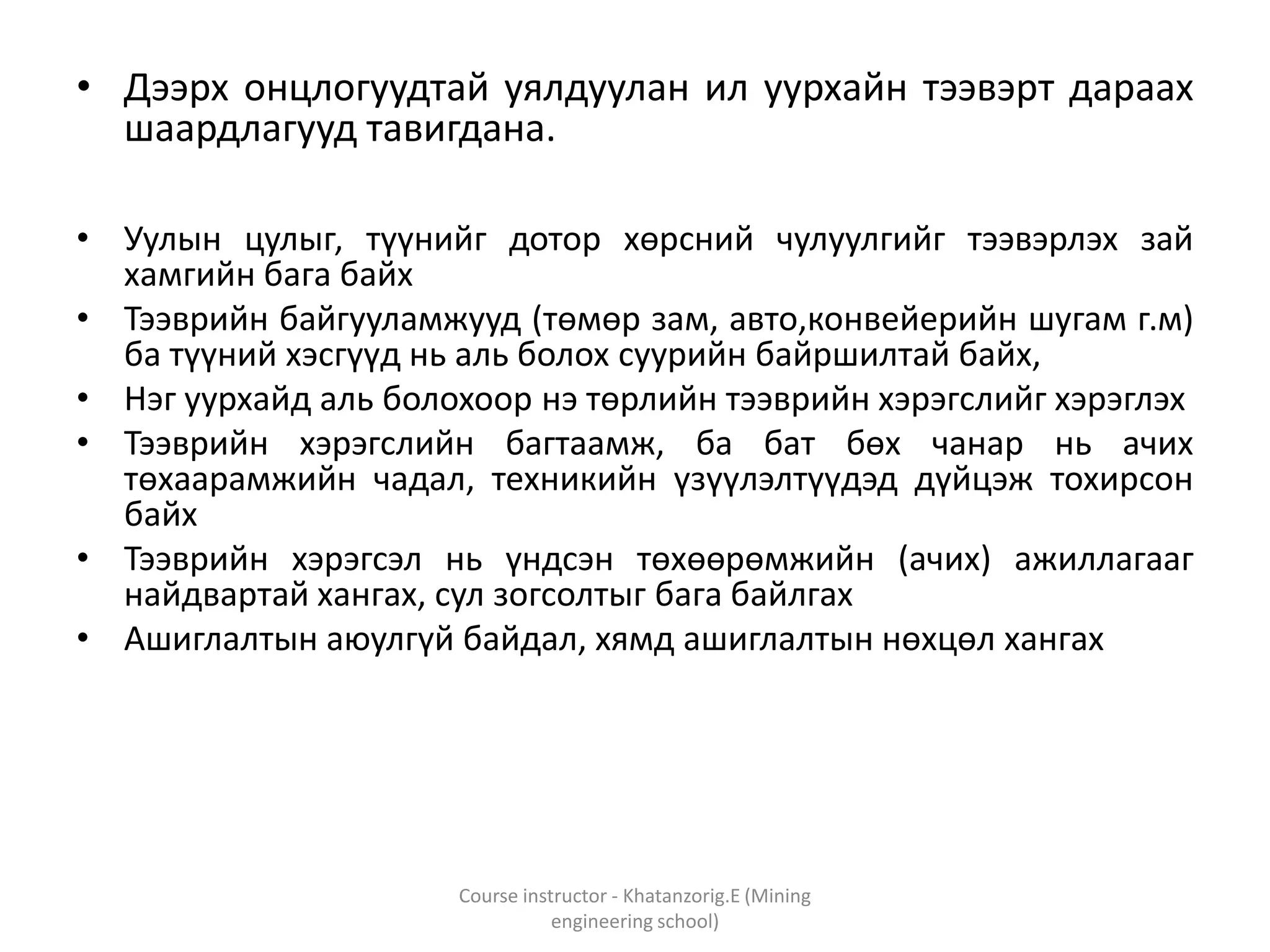 • Дээрх онцлогуудтай уялдуулан ил уурхайн тээвэрт дараах
шаардлагууд тавигдана.
• Уулын цулыг, түүнийг дотор хөрсний чулуулгийг тээвэрлэх зай
хамгийн бага байх
• Тээврийн байгууламжууд (төмөр зам, авто,конвейерийн шугам г.м)
ба түүний хэсгүүд нь аль болох суурийн байршилтай байх,
• Нэг уурхайд аль болохоор нэ төрлийн тээврийн хэрэгслийг хэрэглэх
• Тээврийн хэрэгслийн багтаамж, ба бат бөх чанар нь ачих
төхаарамжийн чадал, техникийн үзүүлэлтүүдэд дүйцэж тохирсон
байх
• Тээврийн хэрэгсэл нь үндсэн төхөөрөмжийн (ачих) ажиллагааг
найдвартай хангах, сул зогсолтыг бага байлгах
• Ашиглалтын аюулгүй байдал, хямд ашиглалтын нөхцөл хангах
Course instructor - Khatanzorig.E (Mining
engineering school)
 