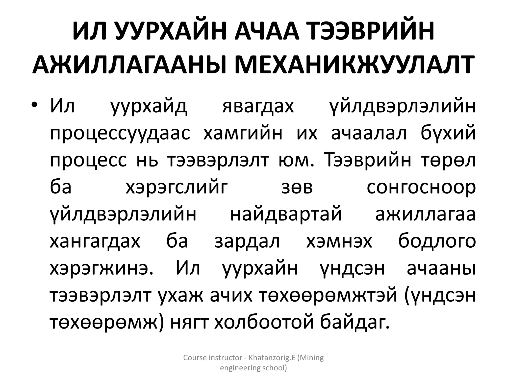 ИЛ УУРХАЙН АЧАА ТЭЭВРИЙН
АЖИЛЛАГААНЫ МЕХАНИКЖУУЛАЛТ
• Ил уурхайд явагдах үйлдвэрлэлийн
процессуудаас хамгийн их ачаалал бүхий
процесс нь тээвэрлэлт юм. Тээврийн төрөл
ба хэрэгслийг зөв сонгосноор
үйлдвэрлэлийн найдвартай ажиллагаа
хангагдах ба зардал хэмнэх бодлого
хэрэгжинэ. Ил уурхайн үндсэн ачааны
тээвэрлэлт ухаж ачих төхөөрөмжтэй (үндсэн
төхөөрөмж) нягт холбоотой байдаг.
Course instructor - Khatanzorig.E (Mining
engineering school)
 