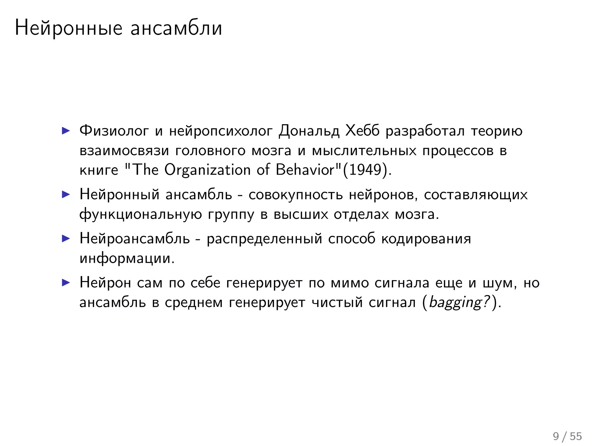 Нейронные ансамбли
Физиолог и нейропсихолог Дональд Хебб разработал теорию
взаимосвязи головного мозга и мыслительных процессов в
книге "The Organization of Behavior"(1949).
Нейронный ансамбль - совокупность нейронов, составляющих
функциональную группу в высших отделах мозга.
Нейроансамбль - распределенный способ кодирования
информации.
Нейрон сам по себе генерирует по мимо сигнала еще и шум, но
ансамбль в среднем генерирует чистый сигнал (bagging?).
9 / 55
 