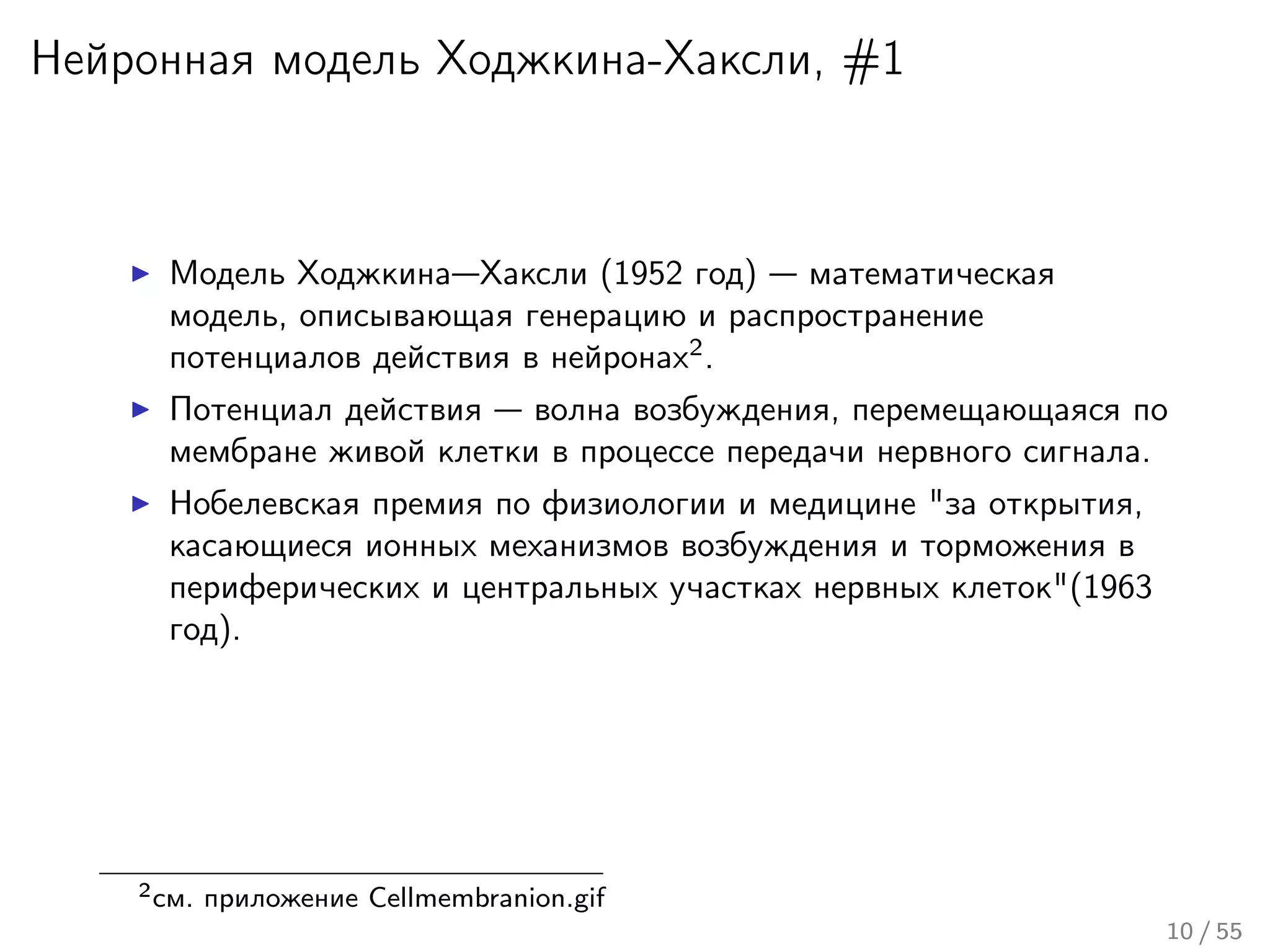 Нейронная модель Ходжкина-Хаксли, #1
Модель Ходжкина—Хаксли (1952 год) — математическая
модель, описывающая генерацию и распространение
потенциалов действия в нейронах2
.
Потенциал действия — волна возбуждения, перемещающаяся по
мембране живой клетки в процессе передачи нервного сигнала.
Нобелевская премия по физиологии и медицине "за открытия,
касающиеся ионных механизмов возбуждения и торможения в
периферических и центральных участках нервных клеток"(1963
год).
2см. приложение Cellmembranion.gif
10 / 55
 