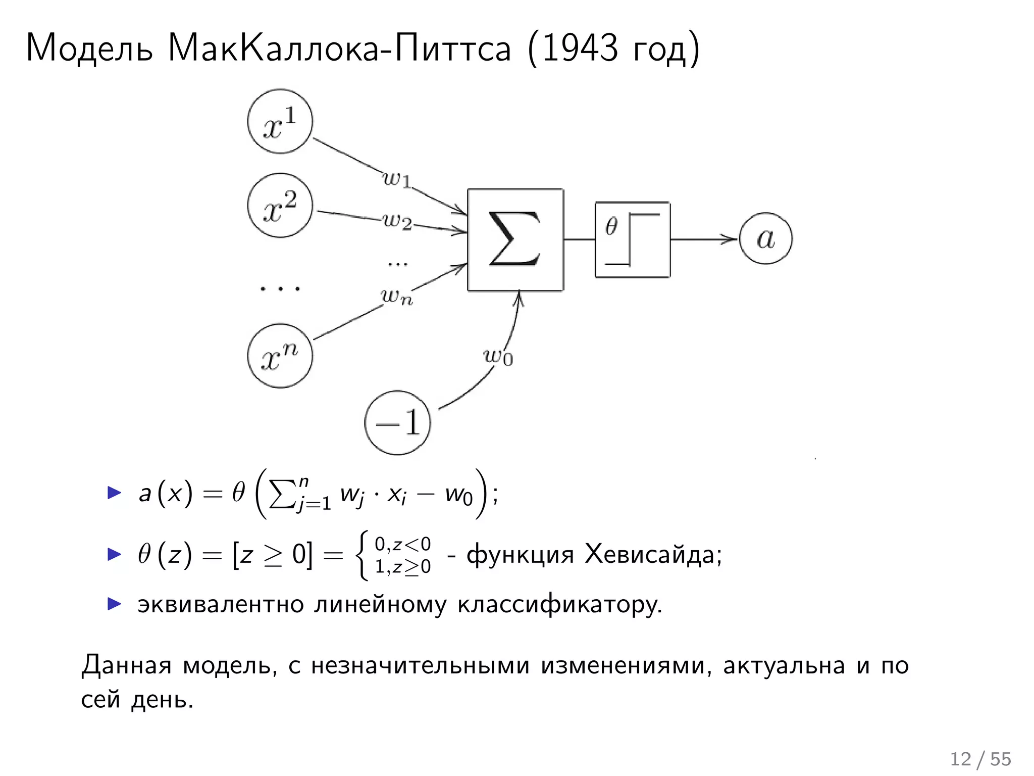 Модель МакКаллока-Питтса (1943 год)
a (x) = θ
n
j=1 wj · xi − w0 ;
θ (z) = [z ≥ 0] = 0,z<0
1,z≥0 - функция Хевисайда;
эквивалентно линейному классификатору.
Данная модель, с незначительными изменениями, актуальна и по
сей день.
12 / 55
 