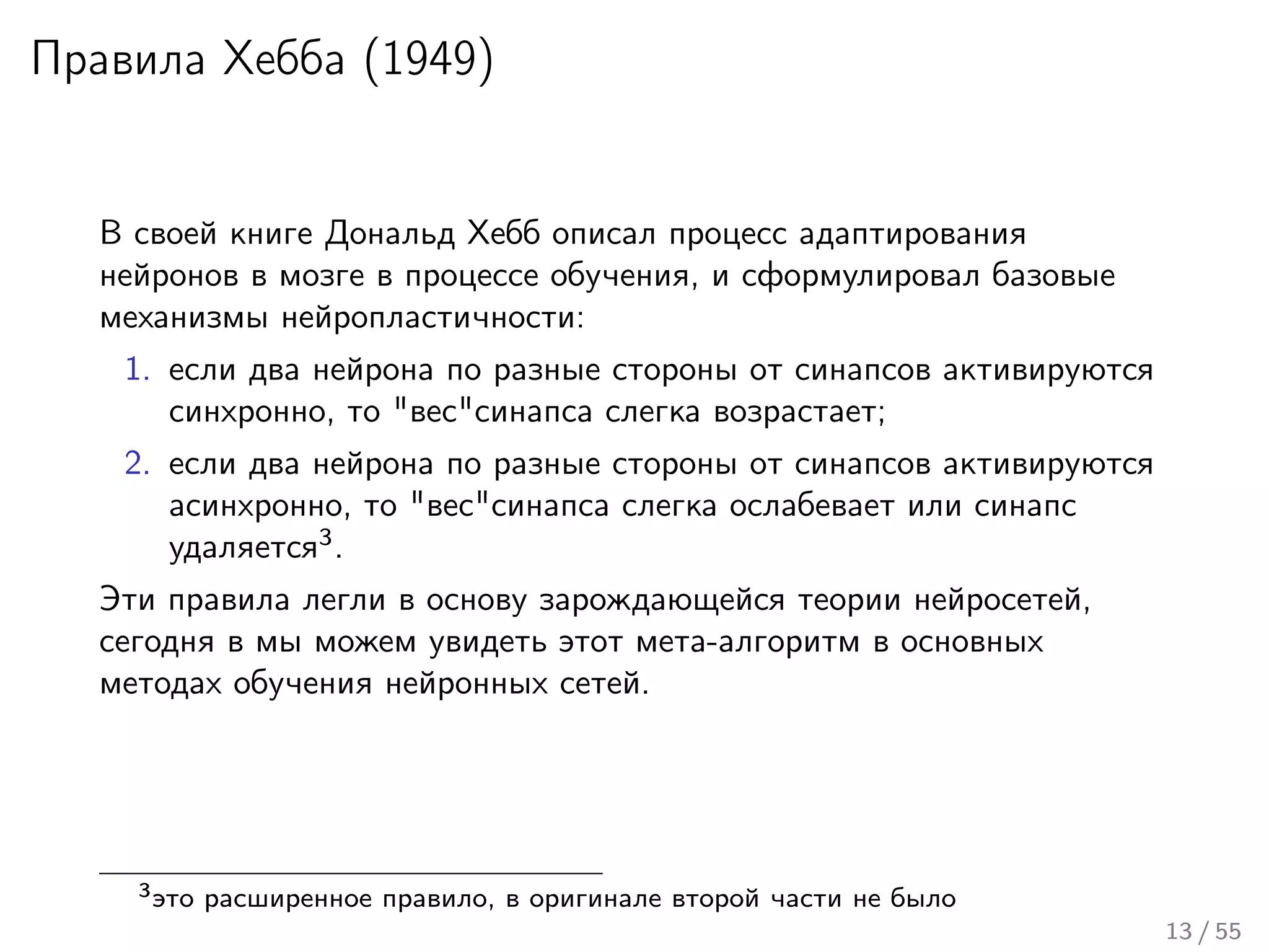 Правила Хебба (1949)
В своей книге Дональд Хебб описал процесс адаптирования
нейронов в мозге в процессе обучения, и сформулировал базовые
механизмы нейропластичности:
1. если два нейрона по разные стороны от синапсов активируются
синхронно, то "вес"синапса слегка возрастает;
2. если два нейрона по разные стороны от синапсов активируются
асинхронно, то "вес"синапса слегка ослабевает или синапс
удаляется3
.
Эти правила легли в основу зарождающейся теории нейросетей,
сегодня в мы можем увидеть этот мета-алгоритм в основных
методах обучения нейронных сетей.
3это расширенное правило, в оригинале второй части не было
13 / 55
 