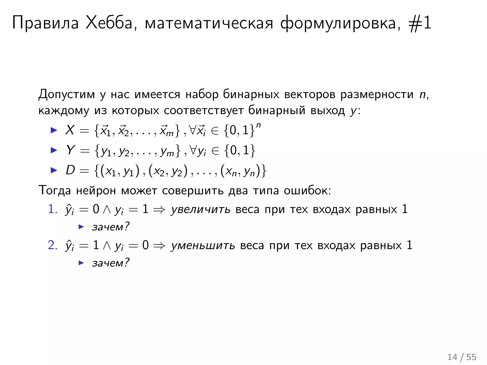 Правила Хебба, математическая формулировка, #1
Допустим у нас имеется набор бинарных векторов размерности n,
каждому из которых соответствует бинарный выход y:
X = {x1, x2, . . . , xm} , ∀xi ∈ {0, 1}
n
Y = {y1, y2, . . . , ym} , ∀yi ∈ {0, 1}
D = {(x1, y1) , (x2, y2) , . . . , (xn, yn)}
Тогда нейрон может совершить два типа ошибок:
1. ˆyi = 0 ∧ yi = 1 ⇒ увеличить веса при тех входах равных 1
зачем?
2. ˆyi = 1 ∧ yi = 0 ⇒ уменьшить веса при тех входах равных 1
зачем?
14 / 55
 