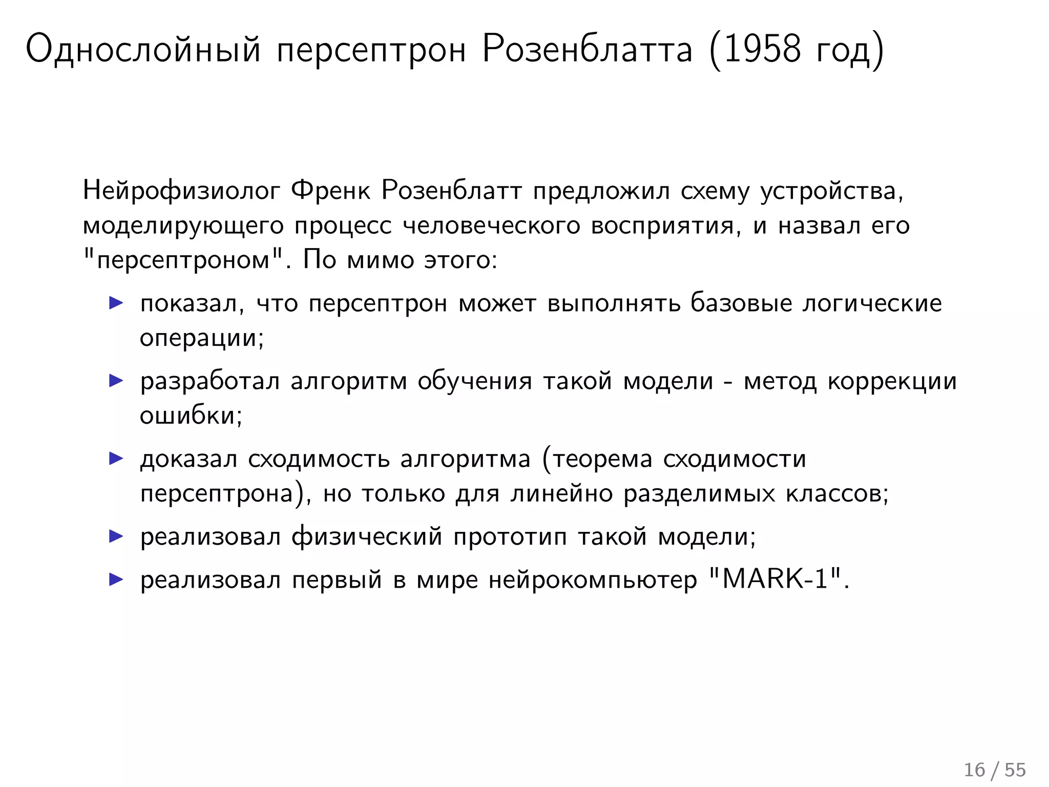 Однослойный персептрон Розенблатта (1958 год)
Нейрофизиолог Френк Розенблатт предложил схему устройства,
моделирующего процесс человеческого восприятия, и назвал его
"персептроном". По мимо этого:
показал, что персептрон может выполнять базовые логические
операции;
разработал алгоритм обучения такой модели - метод коррекции
ошибки;
доказал сходимость алгоритма (теорема сходимости
персептрона), но только для линейно разделимых классов;
реализовал физический прототип такой модели;
реализовал первый в мире нейрокомпьютер "MARK-1".
16 / 55
 