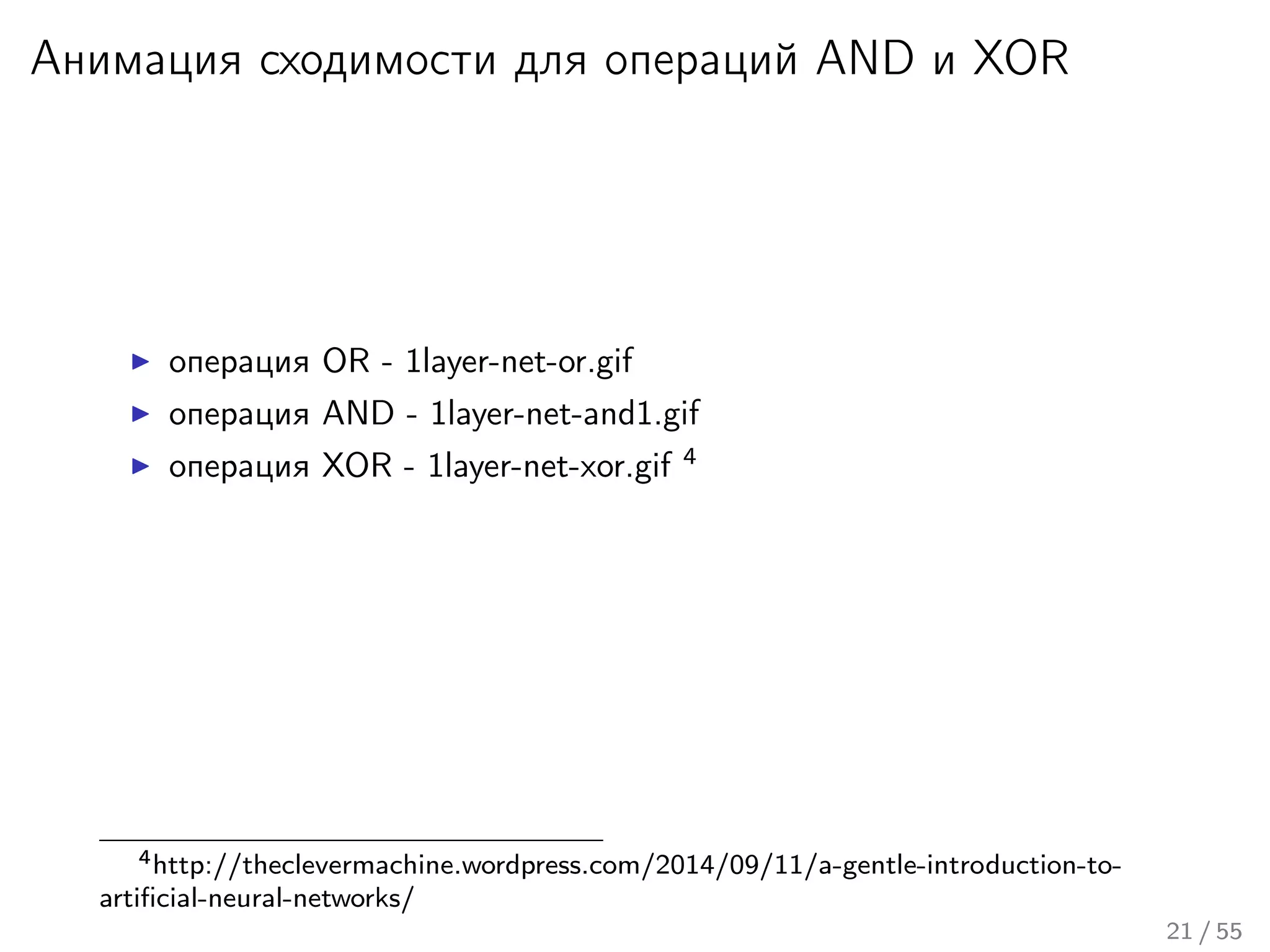 Анимация сходимости для операций AND и XOR
операция OR - 1layer-net-or.gif
операция AND - 1layer-net-and1.gif
операция XOR - 1layer-net-xor.gif 4
4http://theclevermachine.wordpress.com/2014/09/11/a-gentle-introduction-to-
artiﬁcial-neural-networks/
21 / 55
 