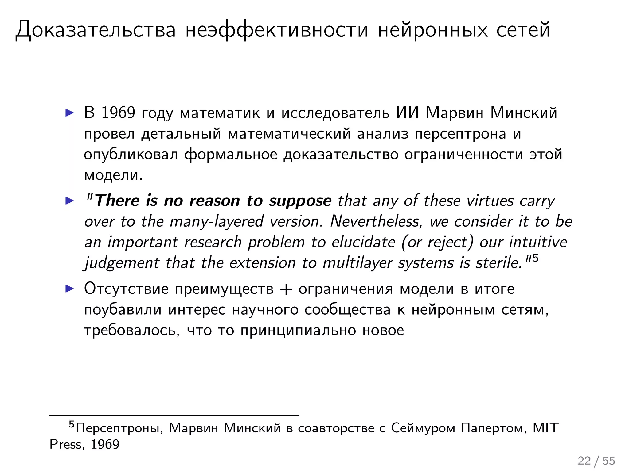 Доказательства неэффективности нейронных сетей
В 1969 году математик и исследователь ИИ Марвин Минский
провел детальный математический анализ персептрона и
опубликовал формальное доказательство ограниченности этой
модели.
"There is no reason to suppose that any of these virtues carry
over to the many-layered version. Nevertheless, we consider it to be
an important research problem to elucidate (or reject) our intuitive
judgement that the extension to multilayer systems is sterile."5
Отсутствие преимуществ + ограничения модели в итоге
поубавили интерес научного сообщества к нейронным сетям,
требовалось, что то принципиально новое
5Персептроны, Марвин Минский в соавторстве с Сеймуром Папертом, MIT
Press, 1969
22 / 55
 
