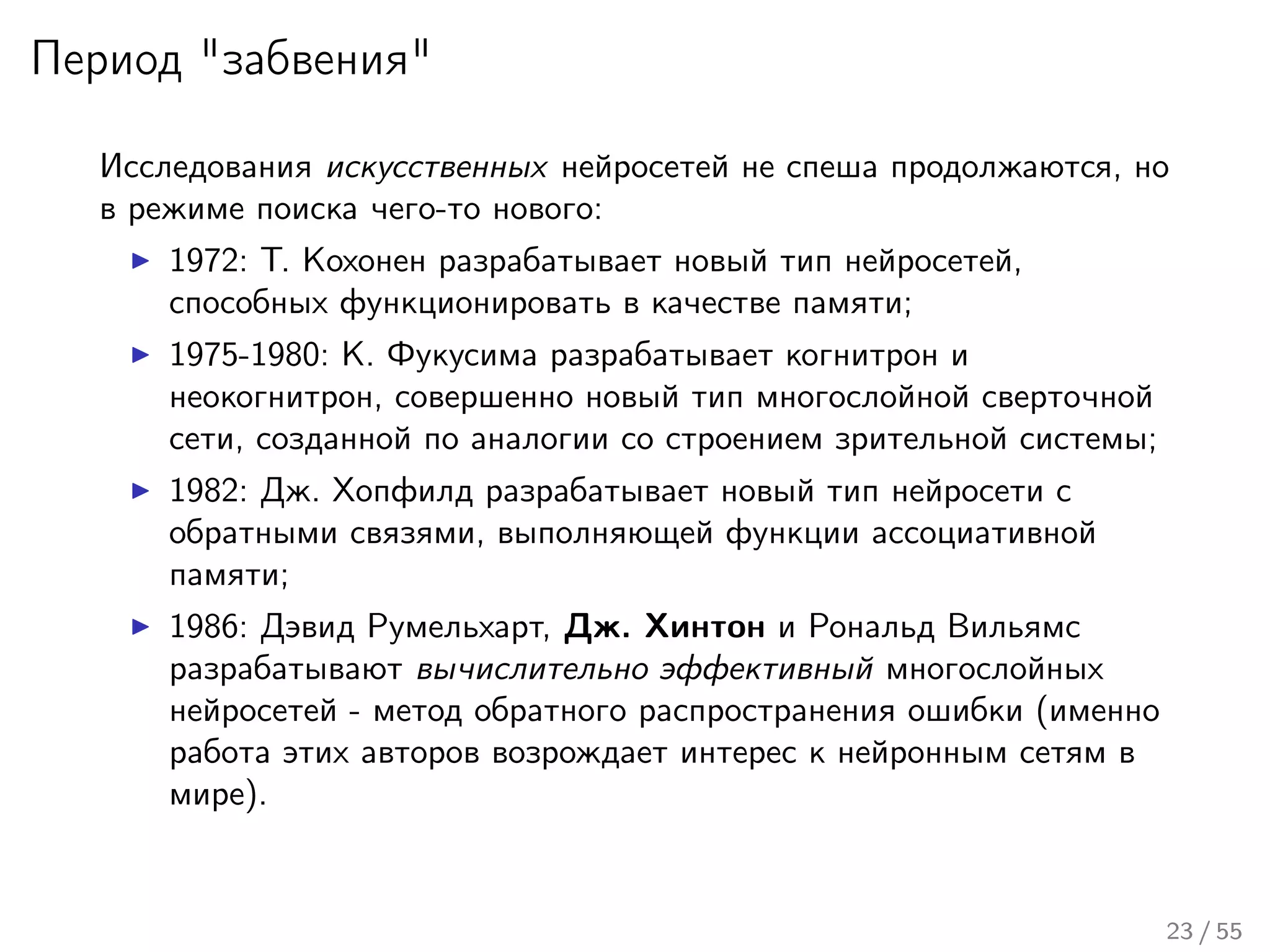 Период "забвения"
Исследования искусственных нейросетей не спеша продолжаются, но
в режиме поиска чего-то нового:
1972: Т. Кохонен разрабатывает новый тип нейросетей,
способных функционировать в качестве памяти;
1975-1980: К. Фукусима разрабатывает когнитрон и
неокогнитрон, совершенно новый тип многослойной сверточной
сети, созданной по аналогии со строением зрительной системы;
1982: Дж. Хопфилд разрабатывает новый тип нейросети с
обратными связями, выполняющей функции ассоциативной
памяти;
1986: Дэвид Румельхарт, Дж. Хинтон и Рональд Вильямс
разрабатывают вычислительно эффективный многослойных
нейросетей - метод обратного распространения ошибки (именно
работа этих авторов возрождает интерес к нейронным сетям в
мире).
23 / 55
 