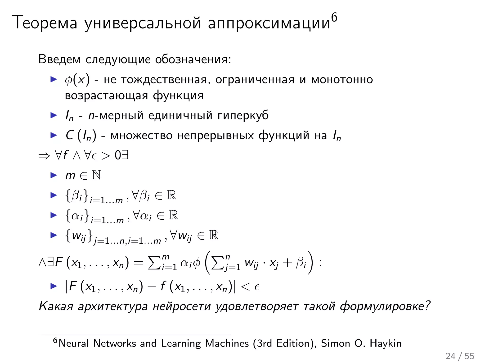Теорема универсальной аппроксимации6
Введем следующие обозначения:
φ(x) - не тождественная, ограниченная и монотонно
возрастающая функция
In - n-мерный единичный гиперкуб
C (In) - множество непрерывных функций на In
⇒ ∀f ∧ ∀ > 0∃
m ∈ N
{βi }i=1...m , ∀βi ∈ R
{αi }i=1...m , ∀αi ∈ R
{wij }j=1...n,i=1...m , ∀wij ∈ R
∧∃F (x1, . . . , xn) =
m
i=1 αi φ
n
j=1 wij · xj + βi :
|F (x1, . . . , xn) − f (x1, . . . , xn)| <
Какая архитектура нейросети удовлетворяет такой формулировке?
6Neural Networks and Learning Machines (3rd Edition), Simon O. Haykin
24 / 55
 