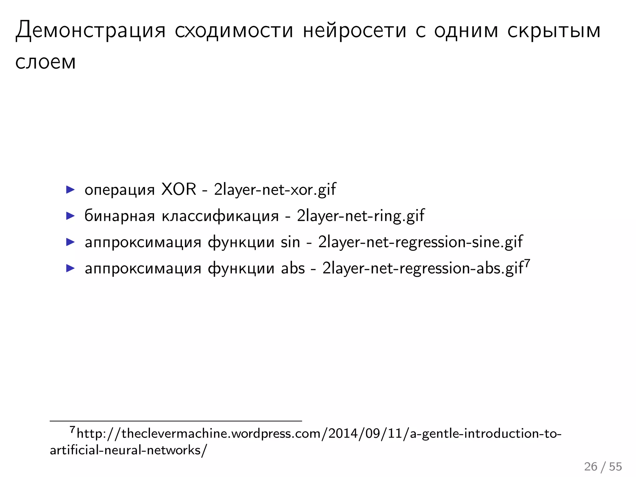 Демонстрация сходимости нейросети с одним скрытым
слоем
операция XOR - 2layer-net-xor.gif
бинарная классификация - 2layer-net-ring.gif
аппроксимация функции sin - 2layer-net-regression-sine.gif
аппроксимация функции abs - 2layer-net-regression-abs.gif7
7http://theclevermachine.wordpress.com/2014/09/11/a-gentle-introduction-to-
artiﬁcial-neural-networks/
26 / 55
 