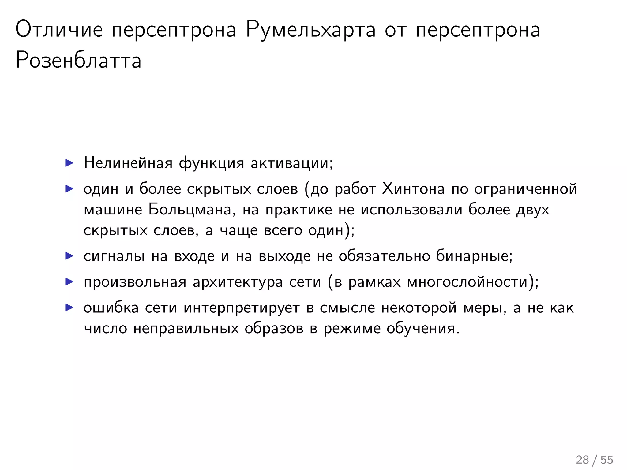 Отличие персептрона Румельхарта от персептрона
Розенблатта
Нелинейная функция активации;
один и более скрытых слоев (до работ Хинтона по ограниченной
машине Больцмана, на практике не использовали более двух
скрытых слоев, а чаще всего один);
сигналы на входе и на выходе не обязательно бинарные;
произвольная архитектура сети (в рамках многослойности);
ошибка сети интерпретирует в смысле некоторой меры, а не как
число неправильных образов в режиме обучения.
28 / 55
 