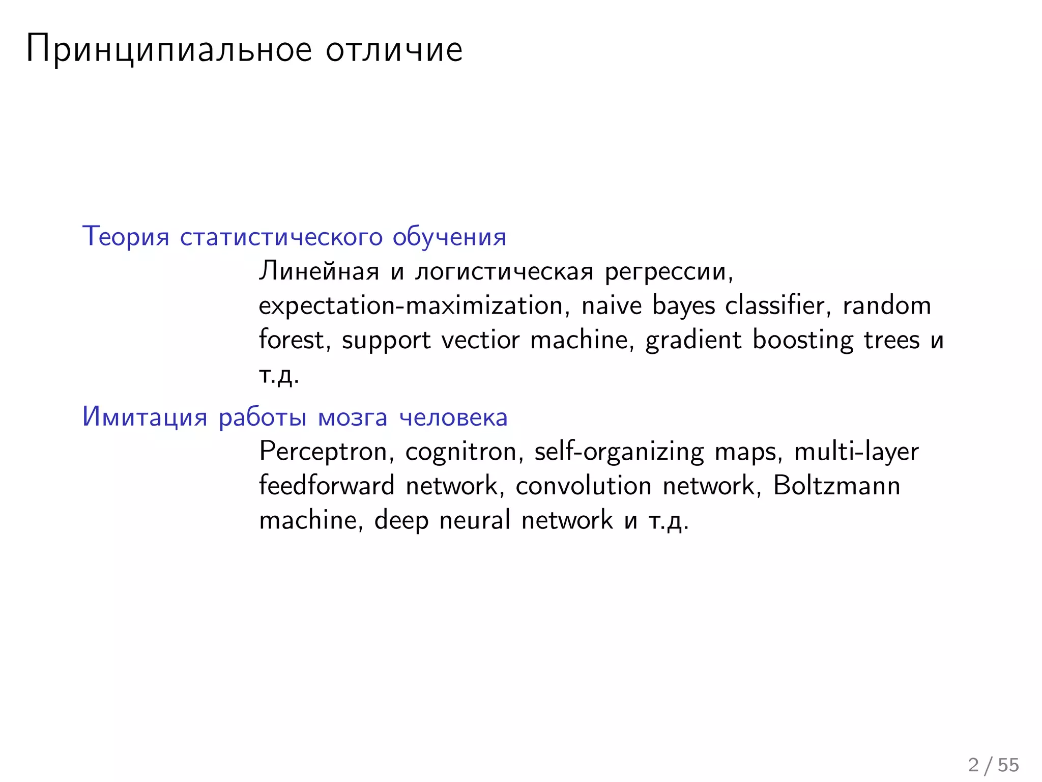 Принципиальное отличие
Теория статистического обучения
Линейная и логистическая регрессии,
expectation-maximization, naive bayes classiﬁer, random
forest, support vectior machine, gradient boosting trees и
т.д.
Имитация работы мозга человека
Perceptron, cognitron, self-organizing maps, multi-layer
feedforward network, convolution network, Boltzmann
machine, deep neural network и т.д.
2 / 55
 
