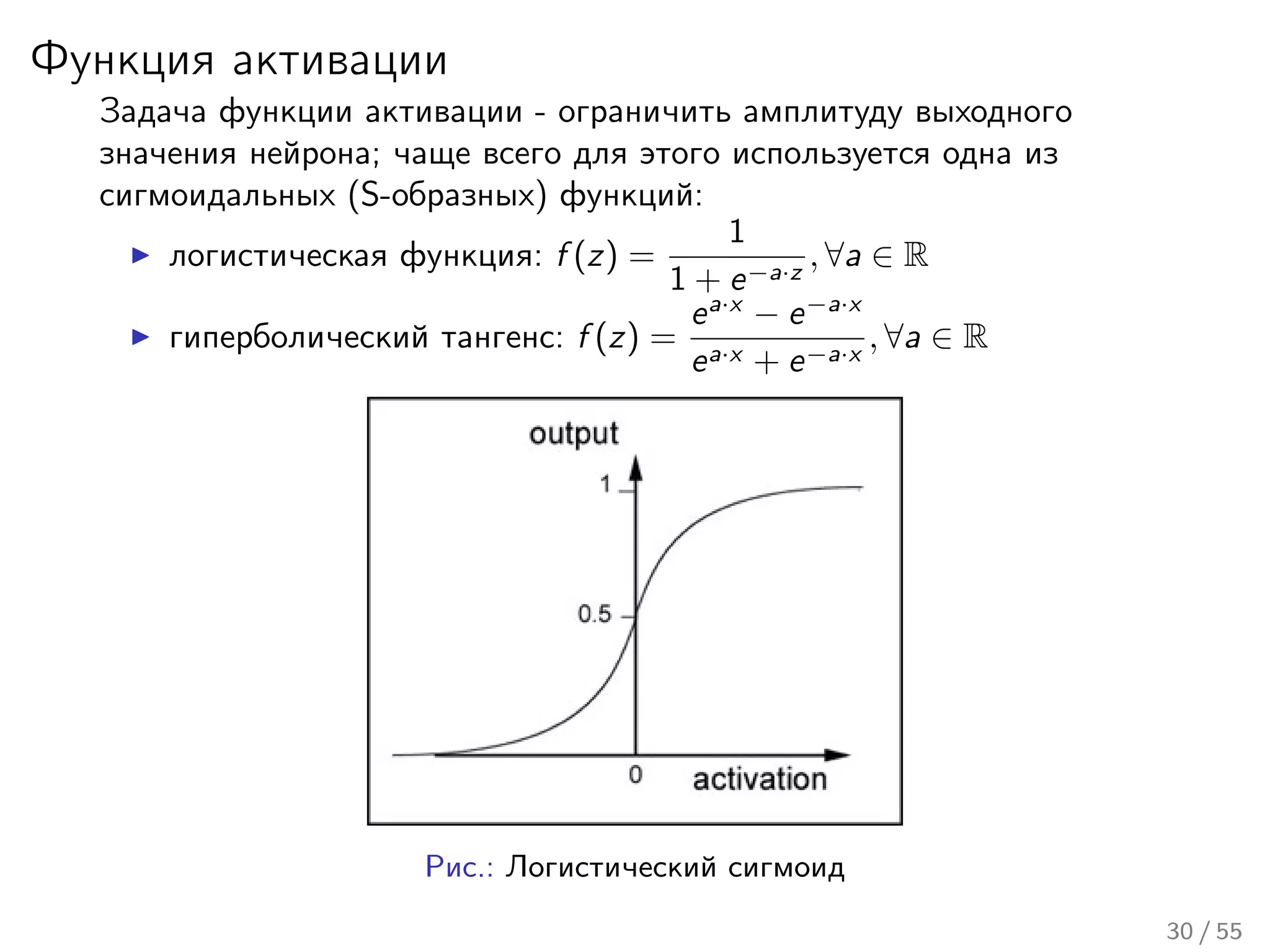 Функция активации
Задача функции активации - ограничить амплитуду выходного
значения нейрона; чаще всего для этого используется одна из
сигмоидальных (S-образных) функций:
логистическая функция: f (z) =
1
1 + e−a·z
, ∀a ∈ R
гиперболический тангенс: f (z) =
ea·x
− e−a·x
ea·x + e−a·x
, ∀a ∈ R
Рис.: Логистический сигмоид
30 / 55
 
