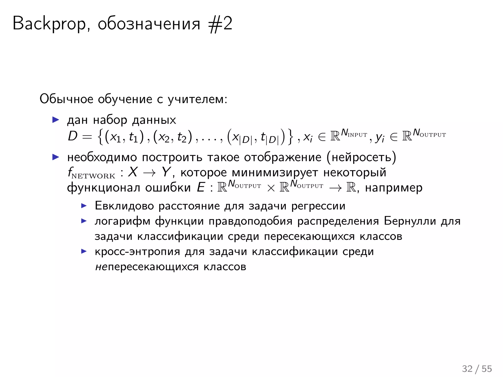 Backprop, обозначения #2
Обычное обучение с учителем:
дан набор данных
D = (x1, t1) , (x2, t2) , . . . , x|D|, t|D| , xi ∈ RNinput
, yi ∈ RNoutput
необходимо построить такое отображение (нейросеть)
fnetwork : X → Y , которое минимизирует некоторый
функционал ошибки E : RNoutput
× RNoutput
→ R, например
Евклидово расстояние для задачи регрессии
логарифм функции правдоподобия распределения Бернулли для
задачи классификации среди пересекающихся классов
кросс-энтропия для задачи классификации среди
непересекающихся классов
32 / 55
 