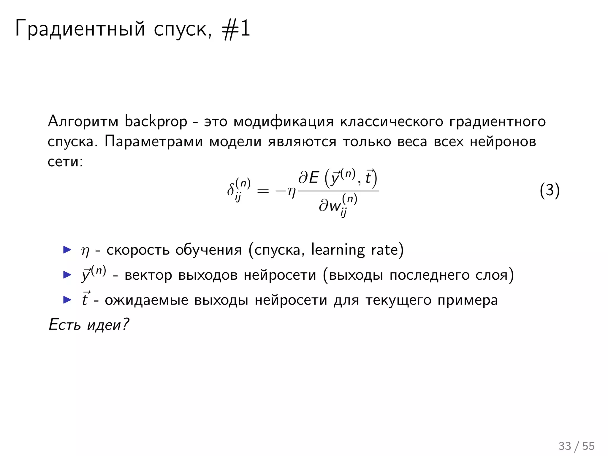 Градиентный спуск, #1
Алгоритм backprop - это модификация классического градиентного
спуска. Параметрами модели являются только веса всех нейронов
сети:
δ
(n)
ij = −η
∂E y(n)
, t
∂w
(n)
ij
(3)
η - скорость обучения (спуска, learning rate)
y(n)
- вектор выходов нейросети (выходы последнего слоя)
t - ожидаемые выходы нейросети для текущего примера
Есть идеи?
33 / 55
 