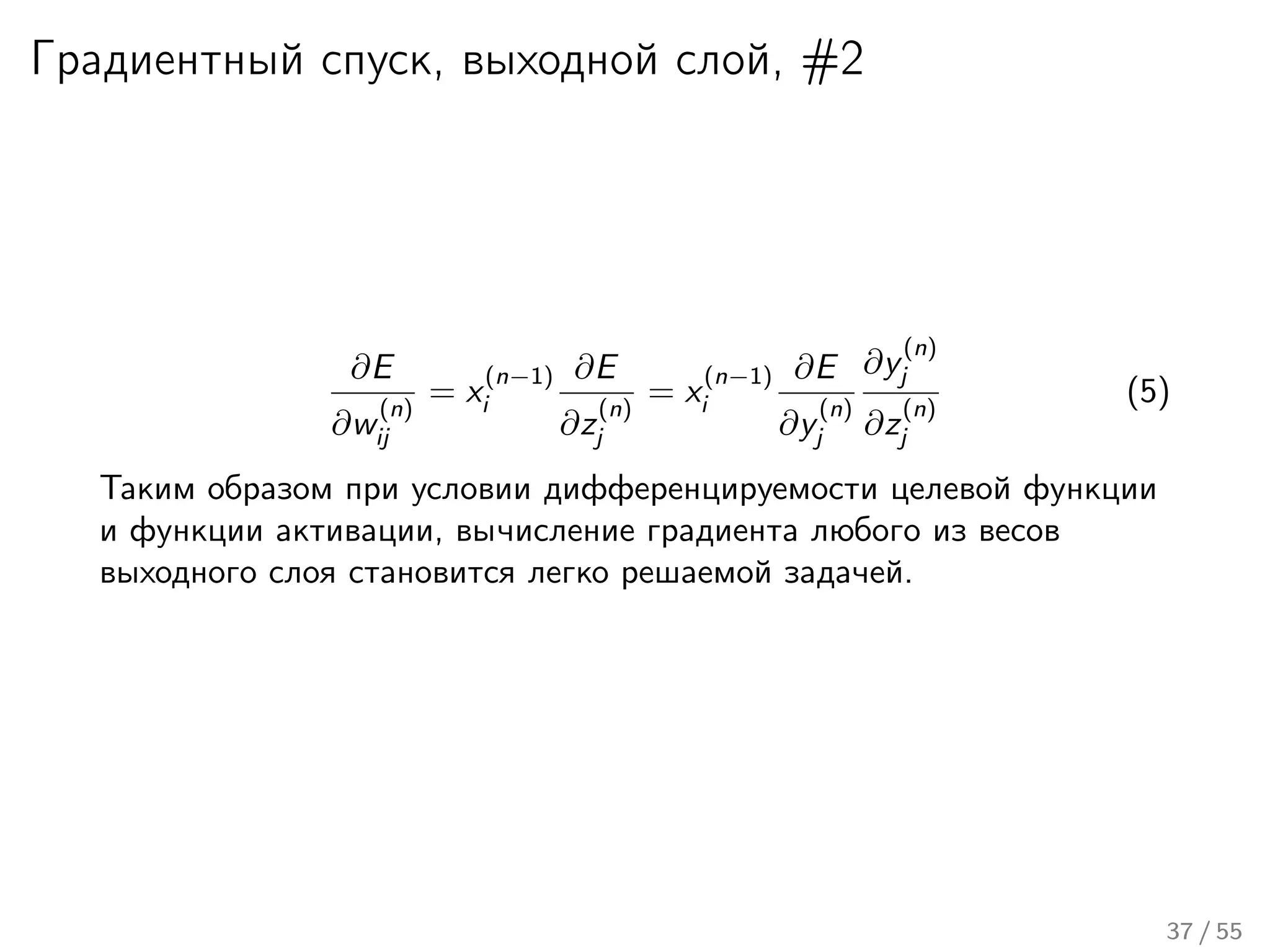Градиентный спуск, выходной слой, #2
∂E
∂w
(n)
ij
= x
(n−1)
i
∂E
∂z
(n)
j
= x
(n−1)
i
∂E
∂y
(n)
j
∂y
(n)
j
∂z
(n)
j
(5)
Таким образом при условии дифференцируемости целевой функции
и функции активации, вычисление градиента любого из весов
выходного слоя становится легко решаемой задачей.
37 / 55
 