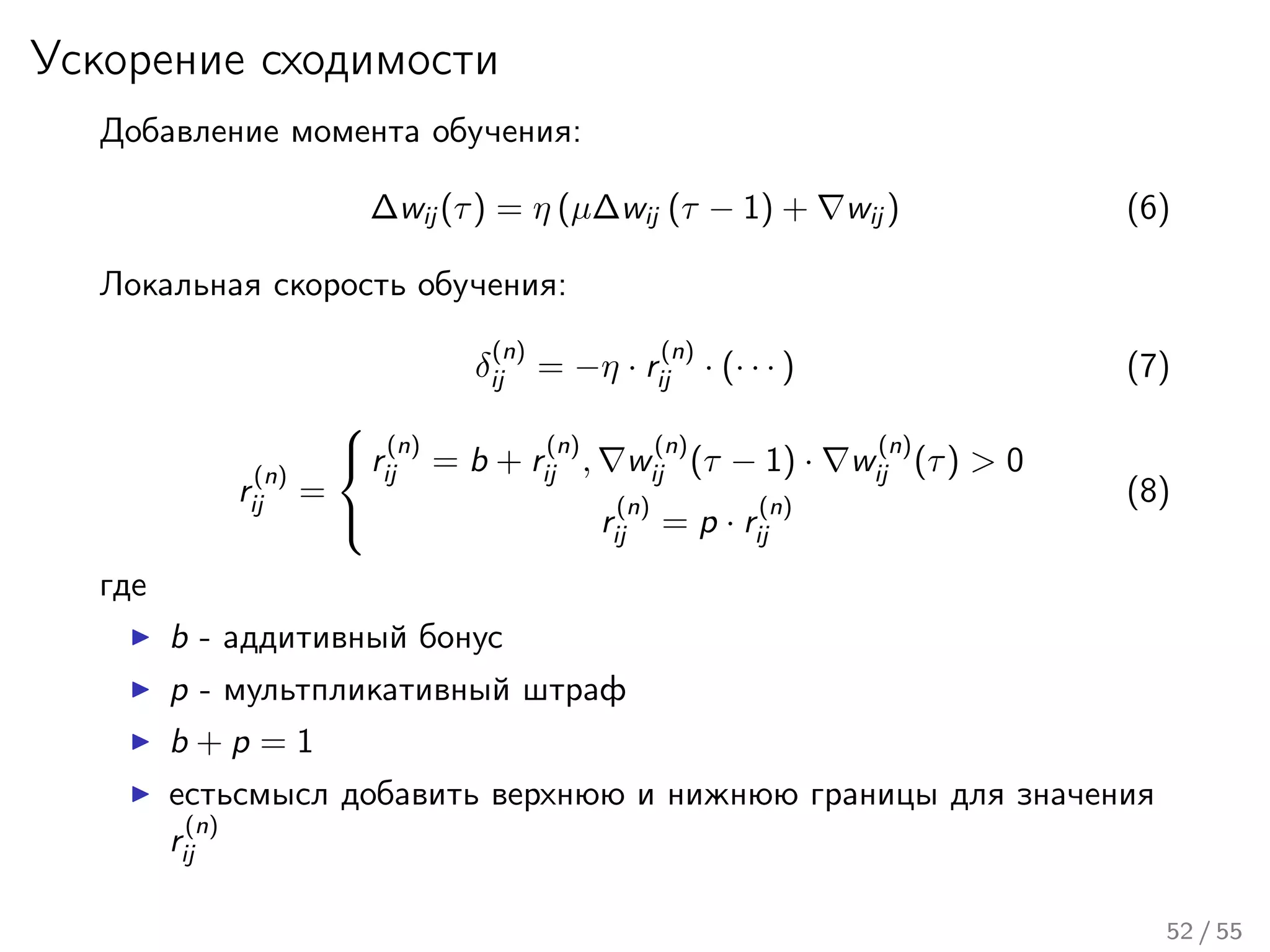 Ускорение сходимости
Добавление момента обучения:
∆wij (τ) = η (µ∆wij (τ − 1) + wij ) (6)
Локальная скорость обучения:
δ
(n)
ij = −η · r
(n)
ij · (· · · ) (7)
r
(n)
ij =



r
(n)
ij = b + r
(n)
ij , w
(n)
ij (τ − 1) · w
(n)
ij (τ) > 0
r
(n)
ij = p · r
(n)
ij
(8)
где
b - аддитивный бонус
p - мультпликативный штраф
b + p = 1
естьсмысл добавить верхнюю и нижнюю границы для значения
r
(n)
ij
52 / 55
 