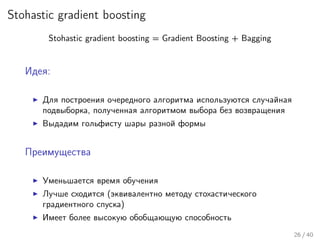 Stohastic gradient boosting
Stohastic gradient boosting = Gradient Boosting + Bagging
Идея:
Для построения очередного алгоритма используются случайная
подвыборка, полученная алгоритмом выбора без возвращения
Выдадим гольфисту шары разной формы
Преимущества
Уменьшается время обучения
Лучше сходится (эквивалентно методу стохастического
градиентного спуска)
Имеет более высокую обобщающую способность
26 / 40
 
