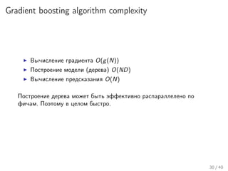Gradient boosting algorithm complexity
Вычисление градиента O(g(N))
Построение модели (дерева) O(ND)
Вычисление предсказания O(N)
Построение дерева может быть эффективно распараллелено по
фичам. Поэтому в целом быстро.
30 / 40
 