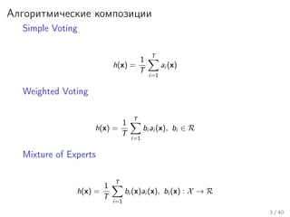 Алгоритмические композиции
Simple Voting
h(x) =
1
T
T
i=1
ai (x)
Weighted Voting
h(x) =
1
T
T
i=1
bi ai (x), bi ∈ R
Mixture of Experts
h(x) =
1
T
T
i=1
bi (x)ai (x), bi (x) : X → R
3 / 40
 
