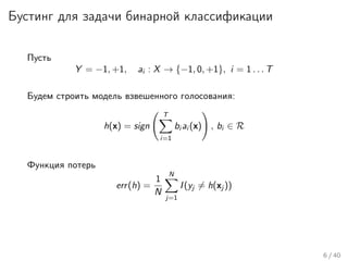 Бустинг для задачи бинарной классификации
Пусть
Y = −1, +1, ai : X → {−1, 0, +1}, i = 1 . . . T
Будем строить модель взвешенного голосования:
h(x) = sign
T
i=1
bi ai (x) , bi ∈ R
Функция потерь
err(h) =
1
N
N
j=1
I(yj = h(xj ))
6 / 40
 
