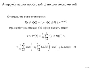 Аппроксимация пороговой функции экспонентой
Очевидно, что верно соотношение
I(y = a(x)) = I(y · a(x) ≤ 0) ≤ e−y·a(x)
Тогда ошибку композиции h(x) можно оценить сверху
0 ≤ err(h) =
1
N
N
j=1
I(yj = h(xj )) ≤
≤
1
N
N
j=1
exp −yj
T−1
i=1
bi ai (x) · exp(−yj bT aT (x)) → 0
8 / 40
 