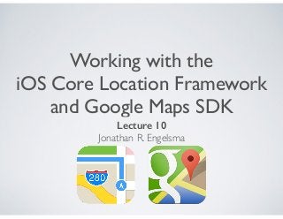 Working with the
iOS Core Location Framework
and Google Maps SDK
Lecture 10
Jonathan R. Engelsma
 