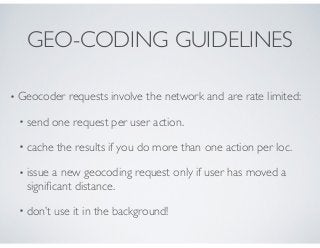 GEO-CODING GUIDELINES
• Geocoder requests involve the network and are rate limited:
• send one request per user action.
• ...