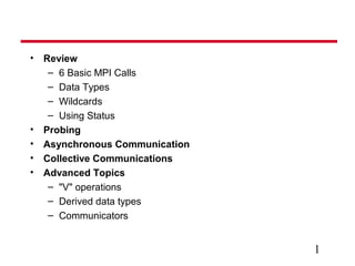 1
• Review
– 6 Basic MPI Calls
– Data Types
– Wildcards
– Using Status
• Probing
• Asynchronous Communication
• Collective Communications
• Advanced Topics
– "V" operations
– Derived data types
– Communicators
 