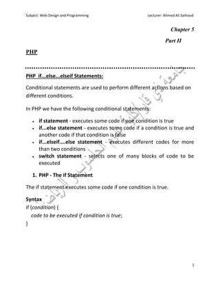 Subject: Web Design and Programming Lecturer: Ahmed Ali Saihood
1
Chapter 5
Part II
PHP
PHP if...else...elseif Statements:
Conditional statements are used to perform different actions based on
different conditions.
In PHP we have the following conditional statements:
 if statement - executes some code if one condition is true
 if...else statement - executes some code if a condition is true and
another code if that condition is false
 if...elseif....else statement - executes different codes for more
than two conditions
 switch statement - selects one of many blocks of code to be
executed
1. PHP - The if Statement
The if statement executes some code if one condition is true.
Syntax
if (condition) {
code to be executed if condition is true;
}
 
