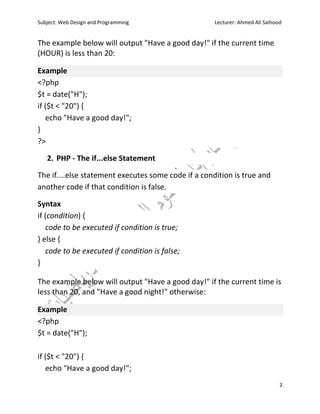 Subject: Web Design and Programming Lecturer: Ahmed Ali Saihood
2
The example below will output "Have a good day!" if the current time
(HOUR) is less than 20:
Example
<?php
$t = date("H");
if ($t < "20") {
echo "Have a good day!";
}
?>
2. PHP - The if...else Statement
The if....else statement executes some code if a condition is true and
another code if that condition is false.
Syntax
if (condition) {
code to be executed if condition is true;
} else {
code to be executed if condition is false;
}
The example below will output "Have a good day!" if the current time is
less than 20, and "Have a good night!" otherwise:
Example
<?php
$t = date("H");
if ($t < "20") {
echo "Have a good day!";
 