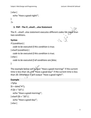Subject: Web Design and Programming Lecturer: Ahmed Ali Saihood
3
} else {
echo "Have a good night!";
}
?>
3. PHP - The if...elseif....else Statement
The if....elseif...else statement executes different codes for more than
two conditions.
Syntax
if (condition) {
code to be executed if this condition is true;
} elseif (condition) {
code to be executed if this condition is true;
} else {
code to be executed if all conditions are false;
}
The example below will output "Have a good morning!" if the current
time is less than 10, and "Have a good day!" if the current time is less
than 20. Otherwise it will output "Have a good night!":
Example
<?php
$t = date("H");
if ($t < "10") {
echo "Have a good morning!";
} elseif ($t < "20") {
echo "Have a good day!";
} else {
 
