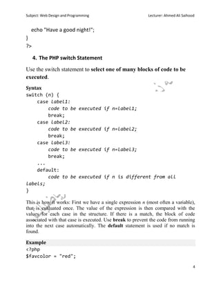 Subject: Web Design and Programming Lecturer: Ahmed Ali Saihood
4
echo "Have a good night!";
}
?>
4. The PHP switch Statement
Use the switch statement to select one of many blocks of code to be
executed.
Syntax
switch (n) {
case label1:
code to be executed if n=label1;
break;
case label2:
code to be executed if n=label2;
break;
case label3:
code to be executed if n=label3;
break;
...
default:
code to be executed if n is different from all
labels;
}
This is how it works: First we have a single expression n (most often a variable),
that is evaluated once. The value of the expression is then compared with the
values for each case in the structure. If there is a match, the block of code
associated with that case is executed. Use break to prevent the code from running
into the next case automatically. The default statement is used if no match is
found.
Example
<?php
$favcolor = "red";
 