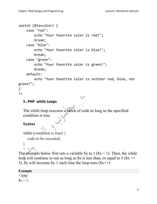 Subject: Web Design and Programming Lecturer: Ahmed Ali Saihood
5
switch ($favcolor) {
case "red":
echo "Your favorite color is red!";
break;
case "blue":
echo "Your favorite color is blue!";
break;
case "green":
echo "Your favorite color is green!";
break;
default:
echo "Your favorite color is neither red, blue, nor
green!";
}
?>
5.PHP while Loops
The while loop executes a block of code as long as the specified
condition is true.
Syntax
while (condition is true) {
code to be executed;
}
The example below first sets a variable $x to 1 ($x = 1). Then, the while
loop will continue to run as long as $x is less than, or equal to 5 ($x <=
5). $x will increase by 1 each time the loop runs ($x++):
Example
<?php
$x = 1;
 