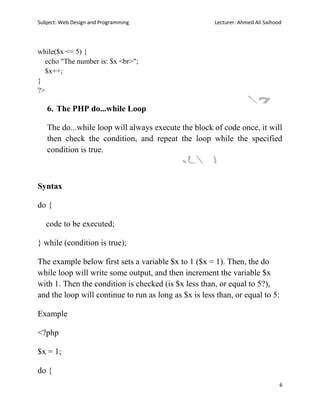 Subject: Web Design and Programming Lecturer: Ahmed Ali Saihood
6
while($x <= 5) {
echo "The number is: $x <br>";
$x++;
}
?>
6. The PHP do...while Loop
The do...while loop will always execute the block of code once, it will
then check the condition, and repeat the loop while the specified
condition is true.
Syntax
do {
code to be executed;
} while (condition is true);
The example below first sets a variable $x to 1 ($x = 1). Then, the do
while loop will write some output, and then increment the variable $x
with 1. Then the condition is checked (is $x less than, or equal to 5?),
and the loop will continue to run as long as $x is less than, or equal to 5:
Example
<?php
$x = 1;
do {
 
