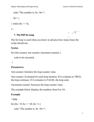 Subject: Web Design and Programming Lecturer: Ahmed Ali Saihood
7
echo "The number is: $x <br>";
$x++;
} while ($x <= 5);
?>
7. The PHP for Loop
The for loop is used when you know in advance how many times the
script should run.
Syntax
for (init counter; test counter; increment counter) {
code to be executed;
}
Parameters:
•init counter: Initialize the loop counter value
•test counter: Evaluated for each loop iteration. If it evaluates to TRUE,
the loop continues. If it evaluates to FALSE, the loop ends.
•increment counter: Increases the loop counter value
The example below displays the numbers from 0 to 10:
Example
<?php
for ($x = 0; $x <= 10; $x++) {
echo "The number is: $x <br>";
 