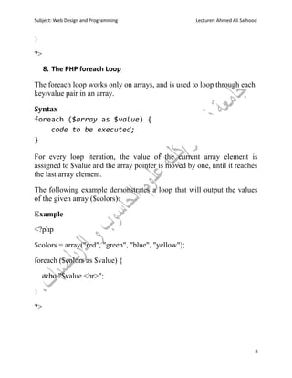 Subject: Web Design and Programming Lecturer: Ahmed Ali Saihood
8
}
?>
8. The PHP foreach Loop
The foreach loop works only on arrays, and is used to loop through each
key/value pair in an array.
Syntax
foreach ($array as $value) {
code to be executed;
}
For every loop iteration, the value of the current array element is
assigned to $value and the array pointer is moved by one, until it reaches
the last array element.
The following example demonstrates a loop that will output the values
of the given array ($colors):
Example
<?php
$colors = array("red", "green", "blue", "yellow");
foreach ($colors as $value) {
echo "$value <br>";
}
?>
 