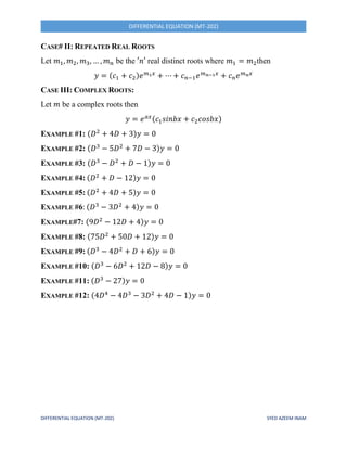 DIFFERENTIAL EQUATION (MT-202) SYED AZEEM INAM
DIFFERENTIAL EQUATION (MT-202)
CASE# II: REPEATED REAL ROOTS
Let 𝑚1, 𝑚2, 𝑚3, … , 𝑚 𝑛 be the ′𝑛′ real distinct roots where 𝑚1 = 𝑚2then
𝑦 = (𝑐1 + 𝑐2)𝑒 𝑚1 𝑥
+ ⋯ + 𝑐 𝑛−1 𝑒 𝑚 𝑛−1 𝑥
+ 𝑐 𝑛 𝑒 𝑚 𝑛 𝑥
CASE III: COMPLEX ROOTS:
Let 𝑚 be a complex roots then
𝑦 = 𝑒 𝑎𝑥(𝑐1 𝑠𝑖𝑛𝑏𝑥 + 𝑐2 𝑐𝑜𝑠𝑏𝑥)
EXAMPLE #1: (𝐷2
+ 4𝐷 + 3)𝑦 = 0
EXAMPLE #2: (𝐷3
− 5𝐷2
+ 7𝐷 − 3)𝑦 = 0
EXAMPLE #3: (𝐷3
− 𝐷2
+ 𝐷 − 1)𝑦 = 0
EXAMPLE #4: (𝐷2
+ 𝐷 − 12)𝑦 = 0
EXAMPLE #5: (𝐷2
+ 4𝐷 + 5)𝑦 = 0
EXAMPLE #6: (𝐷3
− 3𝐷2
+ 4)𝑦 = 0
EXAMPLE#7: (9𝐷2
− 12𝐷 + 4)𝑦 = 0
EXAMPLE #8: (75𝐷2
+ 50𝐷 + 12)𝑦 = 0
EXAMPLE #9: (𝐷3
− 4𝐷2
+ 𝐷 + 6)𝑦 = 0
EXAMPLE #10: (𝐷3
− 6𝐷2
+ 12𝐷 − 8)𝑦 = 0
EXAMPLE #11: (𝐷3
− 27)𝑦 = 0
EXAMPLE #12: (4𝐷4
− 4𝐷3
− 3𝐷2
+ 4𝐷 − 1)𝑦 = 0
 