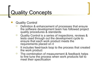 Quality Concepts
 Quality Control
 Definition & enhancement of processes that ensure
the software development team has followed project
quality procedures & standards
 Quality Control is a series of inspections, reviews &
tests used through out the development cycle to
ensure that each work product meets the
requirements placed on it
 It includes feed-back loop to the process that created
the work product
 The combination of measurement & feedback helps
to fine tune the process when work products fail to
meet their specification
 