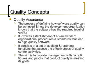 Quality Concepts
 Quality Assurance
 The process of defining how software quality can
be achieved & how the development organization
knows that the software has the required level of
quality
 It involves establishment of a framework of
organizational procedures & standards that lead
to high quality software
 It consists of a set of auditing & reporting
functions that assess the effectiveness of quality
control activities.
 The aim is to provide management with facts &
figures and proofs that product quality is meeting
its goals
 