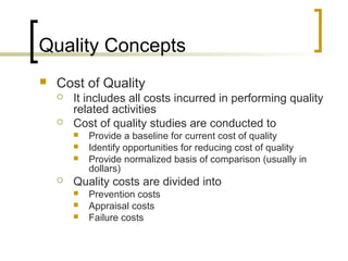 Quality Concepts
 Cost of Quality
 It includes all costs incurred in performing quality
related activities
 Cost of quality studies are conducted to
 Provide a baseline for current cost of quality
 Identify opportunities for reducing cost of quality
 Provide normalized basis of comparison (usually in
dollars)
 Quality costs are divided into
 Prevention costs
 Appraisal costs
 Failure costs
 