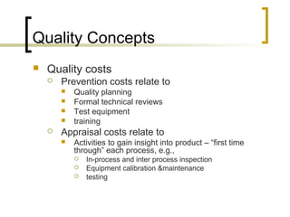 Quality Concepts
 Quality costs
 Prevention costs relate to
 Quality planning
 Formal technical reviews
 Test equipment
 training
 Appraisal costs relate to
 Activities to gain insight into product – “first time
through” each process, e.g.,
 In-process and inter process inspection
 Equipment calibration &maintenance
 testing
 