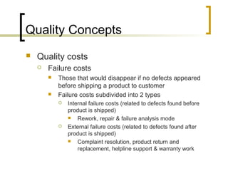 Quality Concepts
 Quality costs
 Failure costs
 Those that would disappear if no defects appeared
before shipping a product to customer
 Failure costs subdivided into 2 types
 Internal failure costs (related to defects found before
product is shipped)
 Rework, repair & failure analysis mode
 External failure costs (related to defects found after
product is shipped)
 Complaint resolution, product return and
replacement, helpline support & warranty work
 