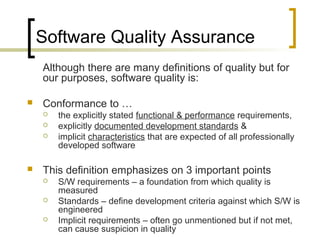Software Quality Assurance
Although there are many definitions of quality but for
our purposes, software quality is:
 Conformance to …
 the explicitly stated functional & performance requirements,
 explicitly documented development standards &
 implicit characteristics that are expected of all professionally
developed software
 This definition emphasizes on 3 important points
 S/W requirements – a foundation from which quality is
measured
 Standards – define development criteria against which S/W is
engineered
 Implicit requirements – often go unmentioned but if not met,
can cause suspicion in quality
 