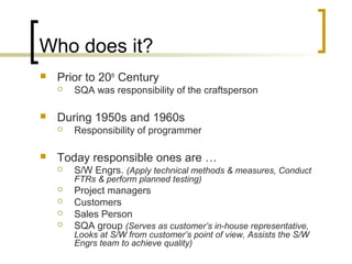 Who does it?
 Prior to 20th
Century
 SQA was responsibility of the craftsperson
 During 1950s and 1960s
 Responsibility of programmer
 Today responsible ones are …
 S/W Engrs. (Apply technical methods & measures, Conduct
FTRs & perform planned testing)
 Project managers
 Customers
 Sales Person
 SQA group (Serves as customer’s in-house representative,
Looks at S/W from customer’s point of view, Assists the S/W
Engrs team to achieve quality)
 