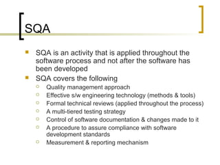 SQA
 SQA is an activity that is applied throughout the
software process and not after the software has
been developed
 SQA covers the following
 Quality management approach
 Effective s/w engineering technology (methods & tools)
 Formal technical reviews (applied throughout the process)
 A multi-tiered testing strategy
 Control of software documentation & changes made to it
 A procedure to assure compliance with software
development standards
 Measurement & reporting mechanism
 