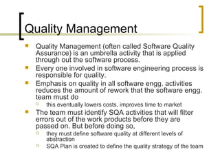 Quality Management
 Quality Management (often called Software Quality
Assurance) is an umbrella activity that is applied
through out the software process.
 Every one involved in software engineering process is
responsible for quality.
 Emphasis on quality in all software engg. activities
reduces the amount of rework that the software engg.
team must do
 this eventually lowers costs, improves time to market
 The team must identify SQA activities that will filter
errors out of the work products before they are
passed on. But before doing so,
 they must define software quality at different levels of
abstraction
 SQA Plan is created to define the quality strategy of the team
 