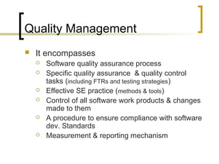 Quality Management
 It encompasses
 Software quality assurance process
 Specific quality assurance & quality control
tasks (including FTRs and testing strategies)
 Effective SE practice (methods & tools)
 Control of all software work products & changes
made to them
 A procedure to ensure compliance with software
dev. Standards
 Measurement & reporting mechanism
 