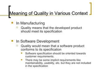 Meaning of Quality in Various Context
 In Manufacturing
 Quality means that the developed product
should meet its specification
 In Software Development
 Quality would mean that a software product
conforms to its specification
 Software specification should be oriented towards
customer requirements.
 There may be some implicit requirements like
maintainability, usability, etc. but they are not included
in the specification
 