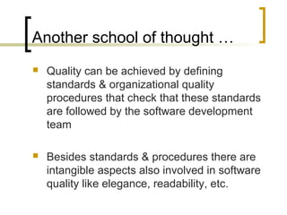 Another school of thought …
 Quality can be achieved by defining
standards & organizational quality
procedures that check that these standards
are followed by the software development
team
 Besides standards & procedures there are
intangible aspects also involved in software
quality like elegance, readability, etc.
 