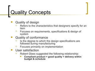 Quality Concepts
 Quality of design
 Refers to the characteristics that designers specify for an
item
 Focuses on requirements, specifications & design of
system
 Quality of conformance
 Is the degree to which the design specifications are
followed during manufacturing
 Focuses primarily on implementation
 User satisfaction
 Robert Glass suggested the following relationship:
 Compliant product + good quality + delivery within
budget & schedule
 